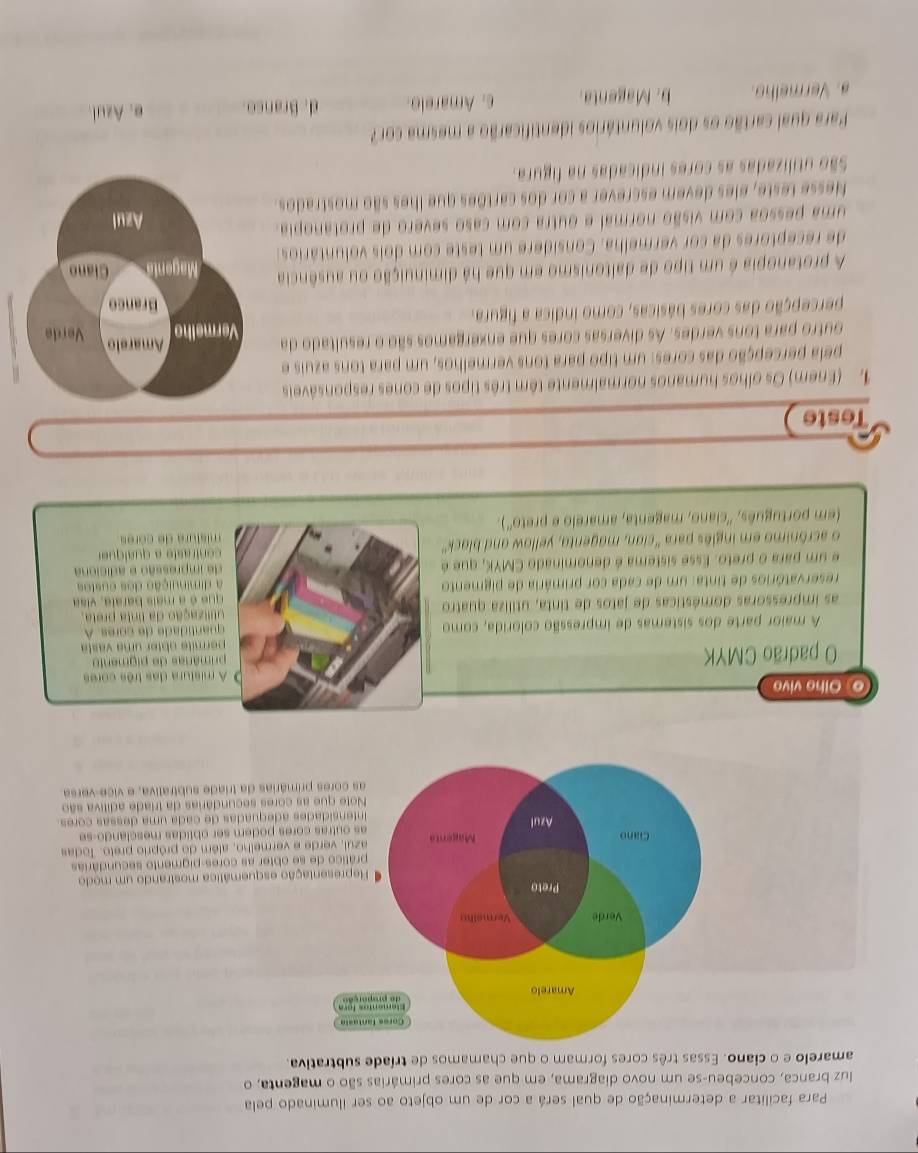 Para facilitar a determinação de qual será a cor de um objeto ao ser iluminado pela
luz branca, concebeu-se um novo diagrama, em que as cores primárias são o magenta, o
amarelo e o ciano. Essas três cores formam o que chamamos de tríade subtrativa.
Cores fantasia
Elementos fora
Amarelo de properção
Verde Vermethu
Preto
Representação esquemática mostrando um modo
prático de se obter as cores-pigmento secundárias
azui, verde e vermelho, além do próprio preto. Todas
Ciano Magenta as outras cores podem ser oblidas mesclando-se
Azul
ntensidades adequadas de cada uma dessas cores
Note que as cores secundárias da triade adítiva são
as cores primárias da triade subtrativa, e vice-versa
o Olhe vivo
O A mistura das três cores
O padrão CMYK  primárias de pigmento
permite obter um a  v as 
A maior parte dos sistemas de impressão colorida, como  quantidade de cores. A
as impressoras domésticas de jatos de tinta, utiliza quatro utlização da linta preta.
reservatórios de tinta: um de cada cor primária de pigmento que é a mais barala, visa
a diminuição dos custos
e um para o preto. Esse sistema é denominado CMYK, que é de impressão e adiciona
o acrônimo em inglês para 'cian, magento, yellow and black'
mistura de córes 
(em português, ''ciano, magenta, amarelo e preto'').
Teste
1. (Enem) Os olhos humanos normalmente têm três tipos de cones responsáveis
pela percepção das cores: um tipo para tons vermelhos, um para tons azuis e
outro para tons verdes. As diversas cores que enxergamos são o resultado da 
percepção das cores básicas, como índica a figura. 
A protanopia é um tipo de daltonismo em que há diminuição ou ausência
de receptores da cor vermelha. Considere um teste com dois voluntários:
uma pessoa com visão normal e outra com caso severo de protanopia.
Nesse teste, eles devem escrever a cor dos cartões que lhes são mostrados.
São utilizadas as cores indicadas na figura.
Para qual cartão os dois voluntários identificarão a mesma cor?
a. Vermelho. b. Magenta. c. Amarelo. d. Branco. e. Azul.