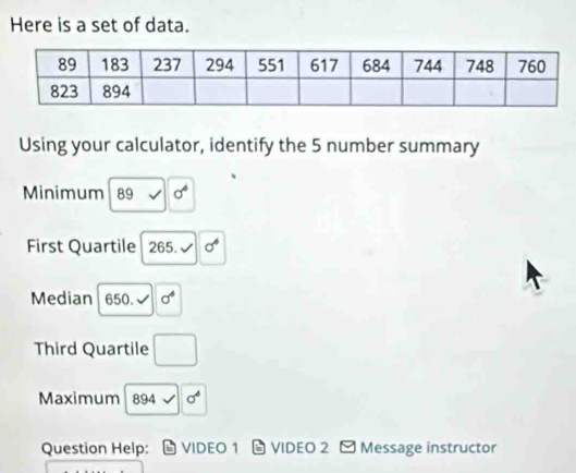 Here is a set of data. 
Using your calculator, identify the 5 number summary 
Minimum 89 - sigma^4
First Quartile 265. sigma^4
Median 650. √ sigma^4
Third Quartile □ 
Maximum 894surd 0^4
Question Help: VIDEO 1 VIDEO 2 - Message instructor