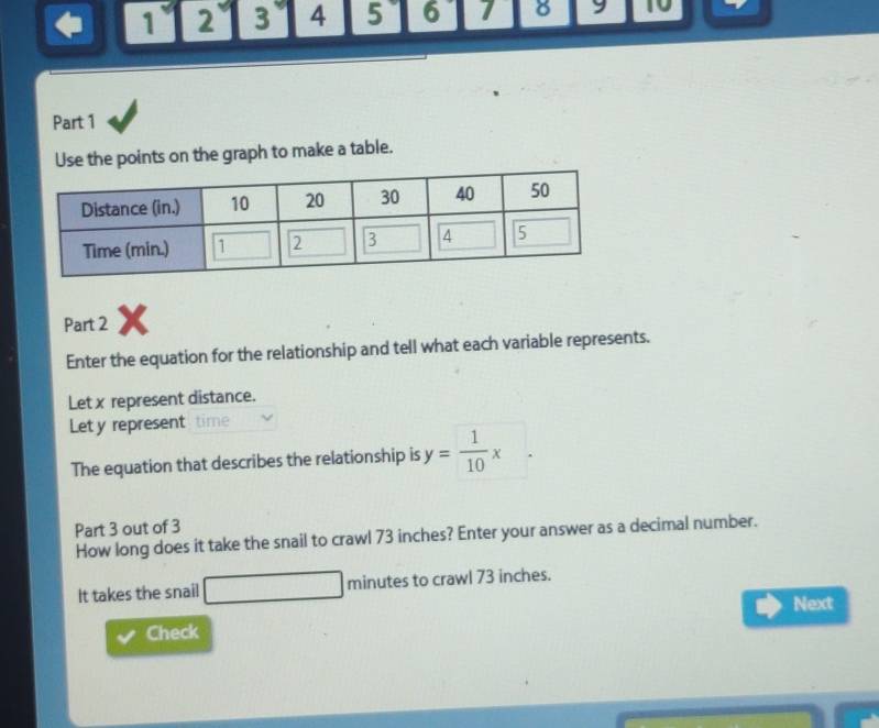 1 2 3 4 5 6 8 9 10 
Part 1 
Use the points on the graph to make a table. 
Part 2 X 
Enter the equation for the relationship and tell what each variable represents. 
Let x represent distance. 
Let y represent time 
The equation that describes the relationship is y= 1/10 x
Part 3 out of 3 
How long does it take the snail to crawl 73 inches? Enter your answer as a decimal number. 
It takes the snail □ minutes to crawl 73 inches. 
Next 
Check