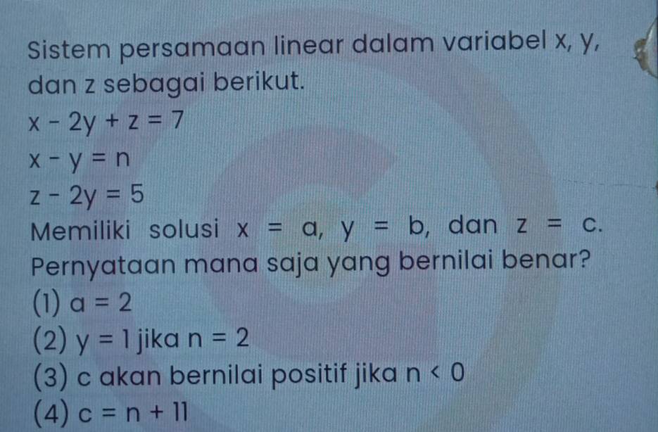 Sistem persamaan linear dalam variabel x, y,
dan z sebagai berikut.
x-2y+z=7
x-y=n
z-2y=5
Memiliki solusi x=a, y=b , dan z=C. 
Pernyataan mana saja yang bernilai benar?
(1) a=2
(2) y=1 jika n=2
(3) c akan bernilai positif jika n<0</tex>
(4) c=n+11