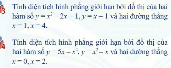 Tính diện tích hình phắng giới hạn bởi đồ thị của hai 
hàm số y=x^2-2x-1, y=x-1 và hai đường thǎng
x=1, x=4. 
4 Tính diện tích hình phăng giới hạn bởi đồ thị của 
hai hàm số y=5x-x^2, y=x^2-x và hai đường thǎng
x=0, x=2.