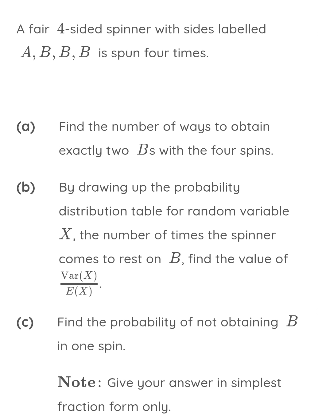 A fair 4 -sided spinner with sides labelled
A, B, B, B is spun four times. 
(a) Find the number of ways to obtain 
exactly two Bs with the four spins. 
(b) By drawing up the probability 
distribution table for random variable
X, the number of times the spinner 
comes to rest on B, find the value of
 Var(X)/E(X) . 
(c) Find the probability of not obtaining B
in one spin. 
Note: Give your answer in simplest 
fraction form only.