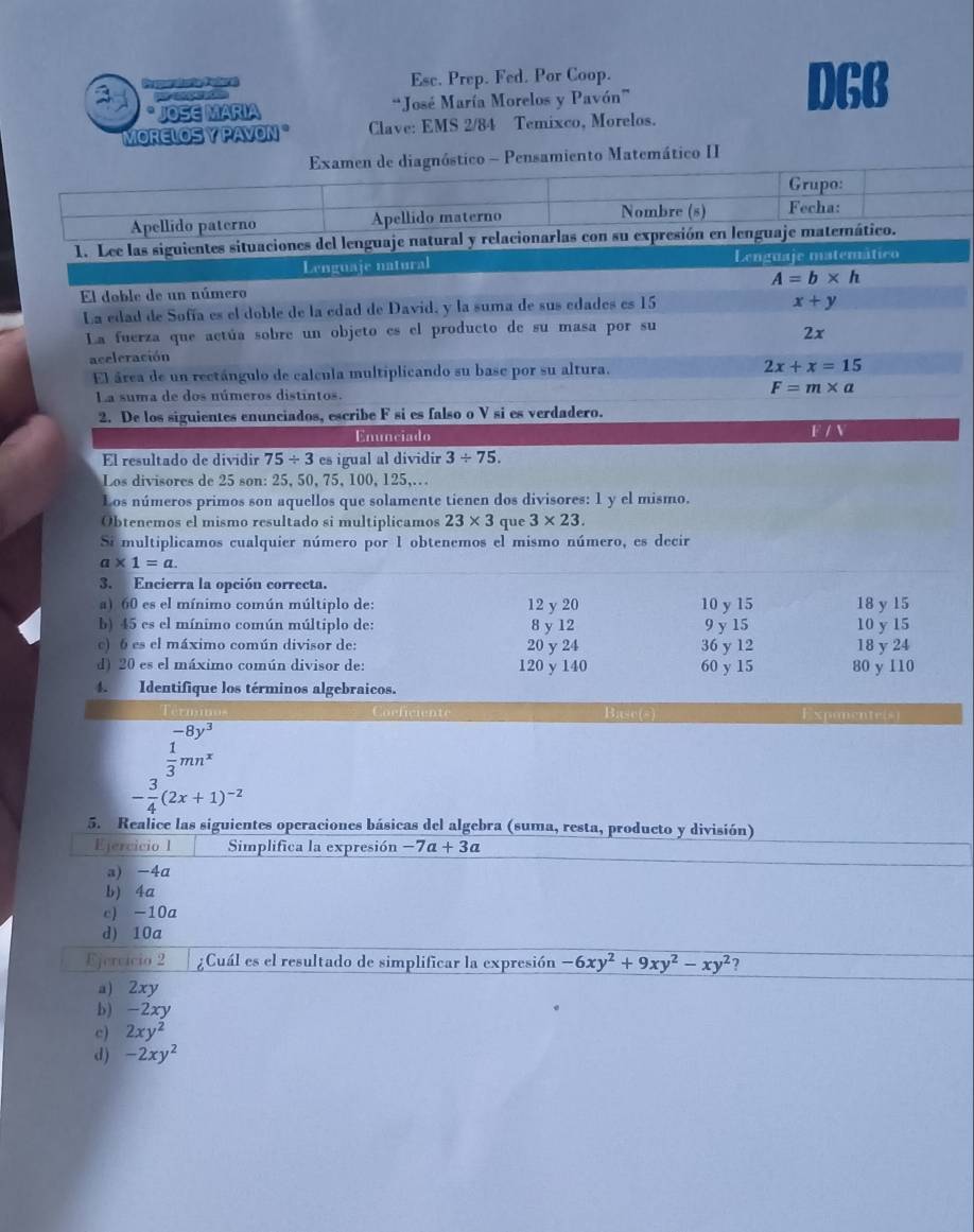 Pe spuralcrig Poder a Esc. Prep. Fed. Por Coop. DGB
 
* JOSE MARIA “José María Morelos y Pavón”
MORELOS Y PAVON " Clave: EMS 2/84 Temixco, Morelos.
Examen de diagnóstico - Pensamiento Matemático II
Grupo:
Apellido paterno Apellido materno
Nombre (s) Fecha:
1. Lee las siguientes situaciones del lenguaje natural y relacionarlas con su expresión en lenguaje matemático.
Lenguaje natural Lenguaje matemático
El doble de un número A=b* h
La edad de Sofía es el doble de la edad de David, y la suma de sus edades es 15
x+y
La fuerza que actúa sobre un objeto es el producto de su masa por su
2x
aceleración
El área de un rectángulo de calcula multiplicando su base por su altura. 2x+x=15
La suma de dos números distintos.
F=m* a
2. De los siguientes enunciados, escribe F si es falso o V si es verdadero.
Enunciado
F / N
El resultado de dividir 75/ 3 es igual al dividir 3/ 75.
Los divisores de 25 son: 25, 50, 75, 100, 125,.
Los números primos son aquellos que solamente tienen dos divisores: 1 y el mismo.
Obtenemos el mismo resultado si multiplicamos 23* 3 que 3* 23.
Si multiplicamos cualquier número por 1 obtenemos el mismo número, es decir
a* 1=a.
3. Encierra la opción correcta.
a) 60 es el mínimo común múltiplo de: 12 y 20 10 y 15 18 y 15
b) 45 es el mínimo común múltiplo de: 8 y 12 9 y 15 10 y 15
c) 6 es el máximo común divisor de: 20 y 24 36 y 12 18 y 24
d) 20 es el máximo común divisor de: 120 y 140 60 y 15 80 y 110
4. Identifique los términos algebraicos.
Corficiente Base(s) Exponente(s
frac beginarrayr -8y^3 1 frac 1endarray 
- 3/4 (2x+1)^-2
5. Realice las siguientes operaciones básicas del algebra (suma, resta, producto y división)
Ejercicio 1 Simplifica la expresión -7a+3a
a) -4a
b) 4a
c) -10a
d) 10a
Ejercício 2  ¿Cuál es el resultado de simplificar la expresión -6xy^2+9xy^2-xy^2 ?
a) 2xy
b) -2xy
c) 2xy^2
d) -2xy^2