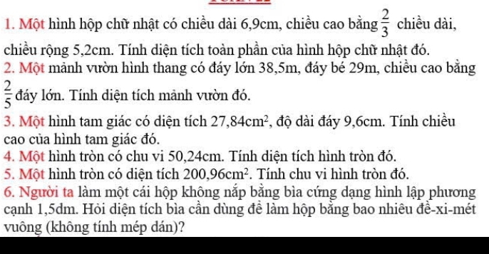 Một hình hộp chữ nhật có chiều dài 6, 9cm, chiều cao bằng  2/3  chiều dài, 
chiều rộng 5, 2cm. Tính diện tích toàn phần của hình hộp chữ nhật đó. 
2. Một mảnh vườn hình thang có đáy lớn 38, 5m, đáy bé 29m, chiều cao bằng
 2/5  đáy lớn. Tính diện tích mảnh vườn đó. 
3. Một hình tam giác có diện tích 27,84cm^2 , độ dài đáy 9, 6cm. Tính chiều 
cao của hình tam giác đó. 
4. Một hình tròn có chu vi 50, 24cm. Tính diện tích hình tròn đó. 
5. Một hình tròn có diện tích 200, 96cm^2. Tính chu vi hình tròn đó. 
6. Người ta làm một cái hộp không nắp bằng bìa cứng dạng hình lập phương 
cạnh 1,5dm. Hỏi diện tích bìa cần dùng đề làm hộp bằng bao nhiêu đề-xi-mét 
vuông (không tính mép dán)?