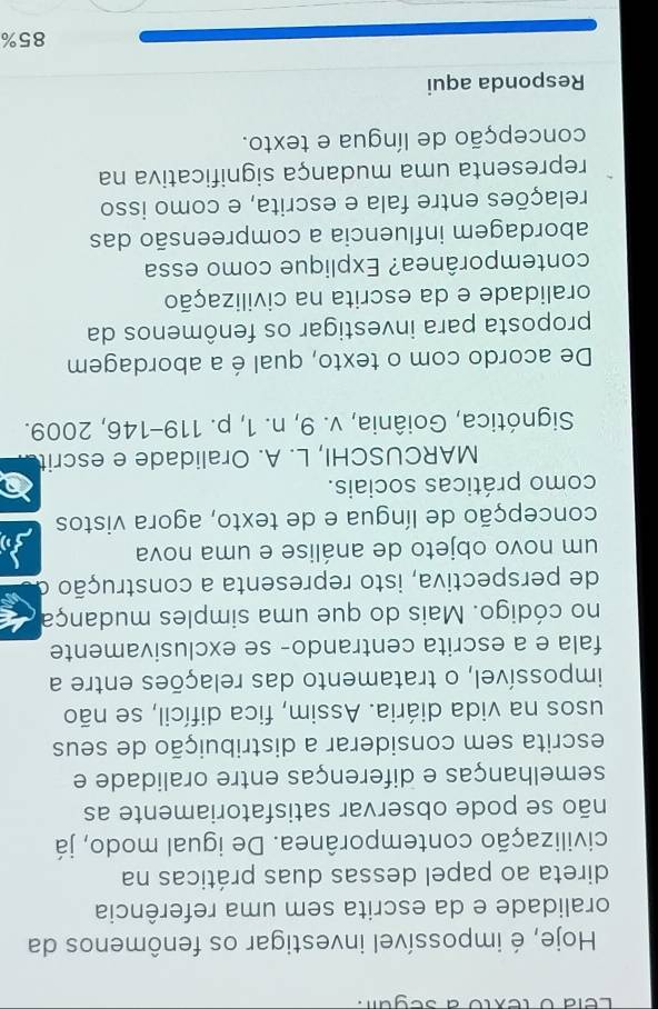 Lela o texto à segui. 
Hoje, é impossível investigar os fenômenos da 
oralidade e da escrita sem uma referência 
direta ao papel dessas duas práticas na 
civilização contemporânea. De igual modo, já 
não se pode observar satisfatoriamente as 
semelhanças e diferenças entre oralidade e 
escrita sem considerar a distribuição de seus 
usos na vida diária. Assim, fica difícil, se não 
impossível, o tratamento das relações entre a 
fala e a escrita centrando- se exclusivamente 
no código. Mais do que uma simples mudança 
de perspectiva, isto representa a construção o 
um novo objeto de análise e uma nova 
concepção de língua e de texto, agora vistos 
como práticas sociais. 
MARCUSCHI, L. A. Oralidade e escrit 
Signótica, Goiânia, v. 9, n. 1, p. 119-146, 2009. 
De acordo com o texto, qual é a abordagem 
proposta para investigar os fenômenos da 
oralidade e da escrita na civilização 
contemporânea? Explique como essa 
abordagem influencia a compreensão das 
relações entre fala e escrita, e como isso 
representa uma mudança significativa na 
concepção de língua e texto. 
Responda aqui
85%