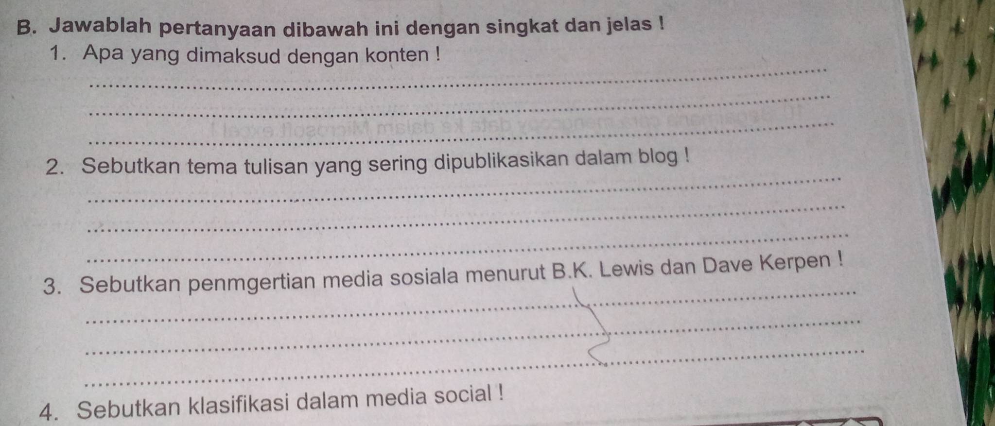 Jawablah pertanyaan dibawah ini dengan singkat dan jelas ! 
_ 
1. Apa yang dimaksud dengan konten ! 
_ 
_ 
_ 
2. Sebutkan tema tulisan yang sering dipublikasikan dalam blog ! 
_ 
_ 
_ 
3. Sebutkan penmgertian media sosiala menurut B.K. Lewis dan Dave Kerpen ! 
_ 
_ 
4. Sebutkan klasifikasi dalam media social !