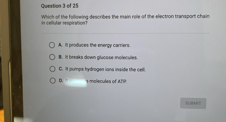 Which of the following describes the main role of the electron transport chain
in cellular respiration?
A. It produces the energy carriers.
B. It breaks down glucose molecules.
C. It pumps hydrogen ions inside the cell.
D. It produces molecules of ATP.
SUBMIT