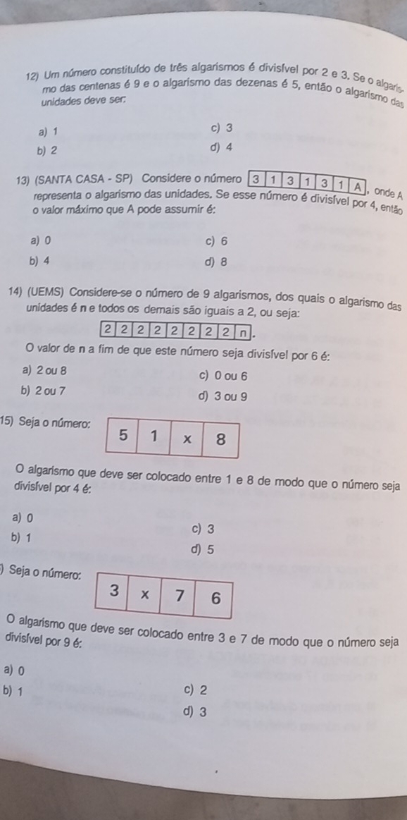 Um número constituído de três algarismos é divisível por 2 e 3. Se o algaris
mo das centenas é 9 e o algarismo das dezenas é 5, então o algarismo das
unidades deve ser:
a) 1 c) 3
b) 2
d) 4
13) (SANTA CASA - SP) Considere o númernde A
representa o algarismo das unidades. Se ero é divisível por 4, então
o valor máximo que A pode assumir é:
a) 0 c) 6
b) 4 d) 8
14) (UEMS) Considere-se o número de 9 algarismos, dos quais o algarismo das
unidades é n e todos os demais são iguais a 2, ou seja:
O valor de n a fim de que este número seja divisível por 6 é:
a) 2 ou 8 c) 0 ou 6
b) 2 ou 7 d) 3 ou 9
15) Seja o número:
O algarismo que deve ser colocado entre 1 e 8 de modo que o número seja
divisível por 4 é:
a) 0
c) 3
b) 1
d) 5
) Seja o número
O algarismo que deve ser colocado entre 3 e 7 de modo que o número seja
divisível por 9 é:
a) 0
b) 1 c) 2
d) 3