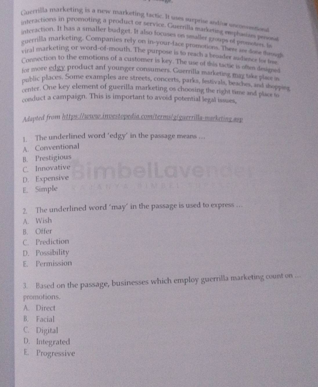 Guerrilla marketing is a new marketing tactic. It uses surprise and/or unconventional
interactions in promoting a product or service. Guerrilla marketing emphasizes persona
interaction. It has a smaller budget. It also focuses on smaller groups of promoters. In
guerrilla marketing. Companies rely on in-your-face promotions. There are done through
viral marketing or word-of-mouth. The purpose is to reach a broader audience for free
Connection to the emotions of a customer is key. The use of this tactic is often designed
for more edgy product anf younger consumers. Guerrilla marketing may take place in
public places. Some examples are streets, concerts, parks, festivals, beaches, and shopping
center. One key element of guerilla marketing os choosing the right time and place to
conduct a campaign. This is important to avoid potential legal issues,
Adapted from https://www.investopedia.com/terms/g/guerrilla-marketing.asp
1. The underlined word ‘edgy’ in the passage means ...
A. Conventional
B. Prestigious
C. Innovative
D. Expensive
E. Simple
2. The underlined word ‘may’ in the passage is used to express …
A. Wish
B. Offer
C. Prediction
D. Possibility
E、 Permission
3. Based on the passage, businesses which employ guerrilla marketing count on ...
promotions.
A. Direct
B. Facial
C. Digital
D. Integrated
E. Progressive