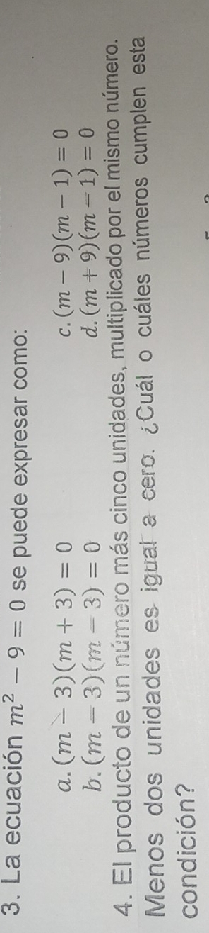 La ecuación m^2-9=0 se puede expresar como:
a. (m-3)(m+3)=0 C. (m-9)(m-1)=0
b. (m=3)(m-3)=0 d. (m+9)(m-1)=0
4. El producto de un número más cinco unidades, multiplicado por el mismo número.
Menos dos unidades es igual a cero. ¿Cuál o cuáles números cumplen esta
condición?