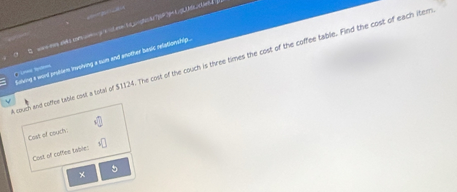 wws-ows aleks.comalkngwsLese| td_uight7j6P3p41jg|Ude.cUe84 
O Loral Systems 
couch and coffee table cost a total of $1124. The cost of the couch is three times the cost of the coffee table. Find the cost of each iter Saiving a word problem involving a sum and another basic relationship.. 
Cost of couch: 
Cost of coffee table: 
×