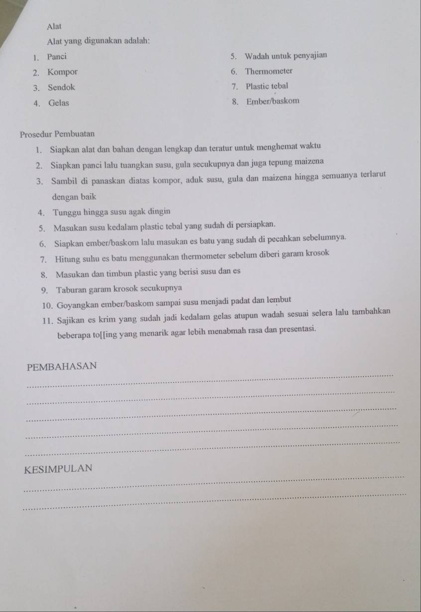 Alat 
Alat yang digunakan adalah: 
1. Panci 5. Wadah untuk penyajian 
2. Kompor 6. Thermometer 
3. Sendok 7. Plastic tebal 
4. Gelas 8. Ember/baskom 
Prosedur Pembuatan 
1. Siapkan alat dan bahan dengan lengkap dan teratur untuk menghemat waktu 
2. Siapkan panci lalu tuangkan susu, gula secukupnya dan juga tepung maizena 
3. Sambil di panaskan diatas kompor, aduk susu, gula dan maizena hingga semuanya terlarut 
dengan baik 
4. Tunggu hingga susu agak dingin 
5. Masukan susu kedalam plastic tebal yang sudah di persiapkan. 
6. Siapkan ember/baskom lalu masukan es batu yang sudah di pecahkan sebelumnya. 
7. Hitung suhu es batu menggunakan thermometer sebelum diberi garam krosok 
8. Masukan dan timbun plastic yang berisi susu dan es 
9. Taburan garam krosok secukupnya 
10. Goyangkan ember/baskom sampai susu menjadi padat dan lembut 
11. Sajikan es krim yang sudah jadi kedalam gelas atupun wadah sesuai selera lalu tambahkan 
beberapa to[[ing yang menarik agar lebih menabmah rasa dan presentasi. 
_ 
PEMBAHASAN 
_ 
_ 
_ 
_ 
_ 
KESIMPULAN 
_