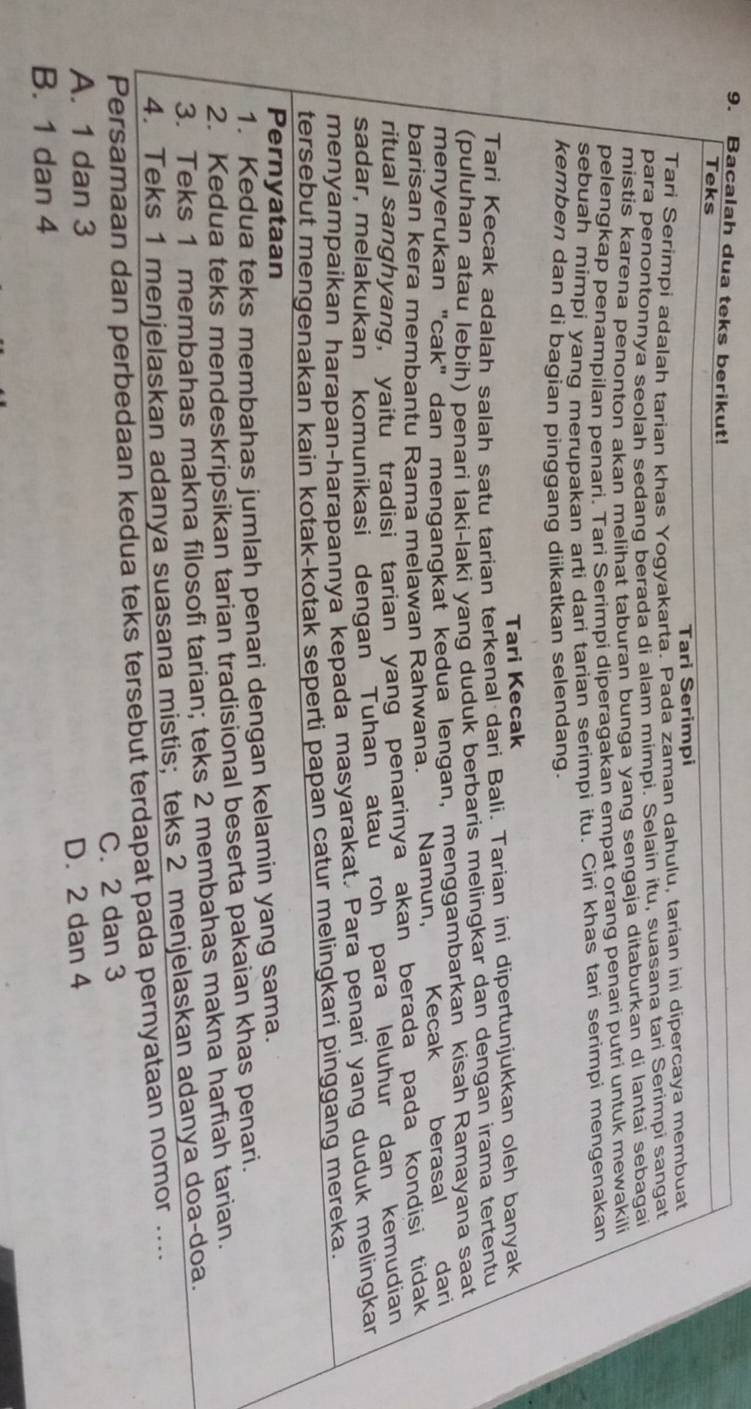 Bacalah dua teks berikut!
Teks
Tari Serimpi
Tari Serimpi adalah tarian khas Yogyakarta. Pada zaman dahulu, tarian ini dipercaya membuat
para penontonnya seolah sedang berada di alam mimpi. Selain itu, suasana tari Serimpi sangat
mistis karena penonton akan melihat taburan bunga yang sengaja ditaburkan di lantai sebagai
pelengkap penampilan penari. Tari Serimpi diperagakan empat orang penari putri untuk mewakili
sebuah mimpi yang merupakan arti dari tarian serimpi itu. Ciri khas tari serimpi mengenakan
kemben dan di bagian pinggang diikatkan selendang.
Tari Kecak
Tari Kecak adalah salah satu tarian terkenal dari Bali. Tarian ini dipertunjukkan oleh banyak
(puluhan atau lebíh) penari laki-laki yang duduk berbaris melingkar dan dengan irama tertentu
menyerukan "cak" dan mengangkat kedua lengan, menggambarkan kisah Ramayana saat
barisan kera membantu Rama melawan Rahwana. Namun, Kecak berasal dari
ritual sanghyang, yaitu tradisi tarian yang penarinya akan berada pada kondisi tidak
sadar, melakukan komunikasi dengan Tuhan atau roh para leluhur dan kemudian
menyampaikan harapan-harapannya kepada masyarakat. Para penari yang duduk melingkar
tersebut mengenakan kain kotak-kotak seperti papan catur melingkari pinggang mereka.
Pernyataan
1. Kedua teks membahas jumlah penari dengan kelamin yang sama.
2. Kedua teks mendeskripsikan tarian tradisional beserta pakaian khas penari.
3. Teks 1 membahas makna filosofi tarian; teks 2 membahas makna harfiah tarian.
4. Teks 1 menjelaskan adanya suasana mistis; teks 2 menjelaskan adanya doa-doa.
Persamaan dan perbedaan kedua teks tersebut terdapat pada pernyataan nomor ....
A. 1 dan 3 C. 2 dan 3
D. 2 dan 4
B. 1 dan 4