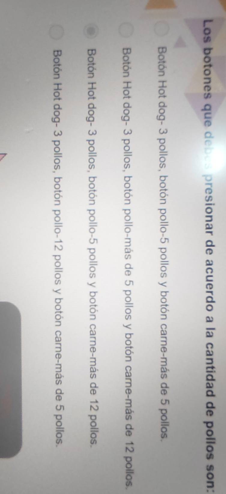 Los botones que debos presionar de acuerdo a la cantidad de pollos son:
Botón Hot dog- 3 pollos, botón pollo -5 pollos y botón carne-más de 5 pollos.
Botón Hot dog- 3 pollos, botón pollo-más de 5 pollos y botón carne-más de 12 pollos.
Botón Hot dog- 3 pollos, botón pollo- 5 pollos y botón carne-más de 12 pollos.
Botón Hot dog- 3 pollos, botón pollo- 12 pollos y botón carne-más de 5 pollos.