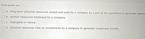 Fixed assets are
a. long-term physical resources owned and used by a company as a part of the operations to generate revenu
b. human respurces employed by a company.
c. intangible in nature.
d. physical resources held as investments by a company to generate investment income.