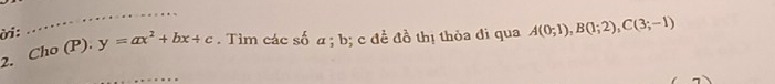 .… 
ời: 
2. Cho (P). y=ax^2+bx+c. Tìm các số a; b; c đề đồ thị thỏa đi qua A(0;1), B(1;2), C(3;-1)