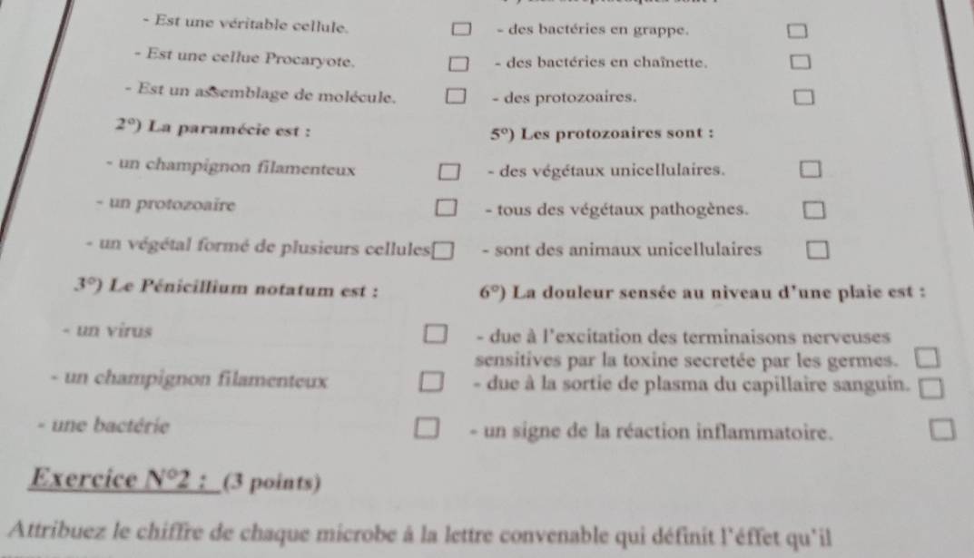 Est une véritable cellule. - des bactéries en grappe.
- Est une cellue Procaryote. - des bactéries en chaînette.
- Est un assemblage de molécule. - des protozoaires.
2°) La paramécie est : Les protozoaires sont :
5°)
- un champignon filamenteux - des végétaux unicellulaires.
- un protozoaïre - tous des végétaux pathogènes.
- un végétal formé de plusieurs cellules - sont des animaux unicellulaires
3°) Le Pénicillium notatum est : 6°) La douleur sensée au niveau d'une plaie est :
- un virus - due à l'excitation des terminaisons nerveuses
sensitives par la toxine secretée par les germes.
- un champignon filamenteux - due à la sortie de plasma du capillaire sanguin.
. une bactérie - un signe de la réaction inflammatoire.
Exercice N°2;_(3 points)
Attribuez le chiffre de chaque microbe à la lettre convenable qui définit l'éffet qu'il