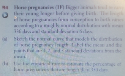 Horse pregnancies (IF) Bigger animals tend to carry 
their young longer before giving birth. The length 
of horse pregnancies from conception to birth varies 
according to a roughly normal distribution with mean
336 days and standard deviation 6 days. 
(a) Sketch the normal curve that models the distribution 
of horse pregnancy length. Label the mean and the 
points that are 1, 2, and 3 standard deviations from the 
mean. 
(b) Use the empirical rule to estimate the percentage of 
horse pregnancies that are longer than 330 days.