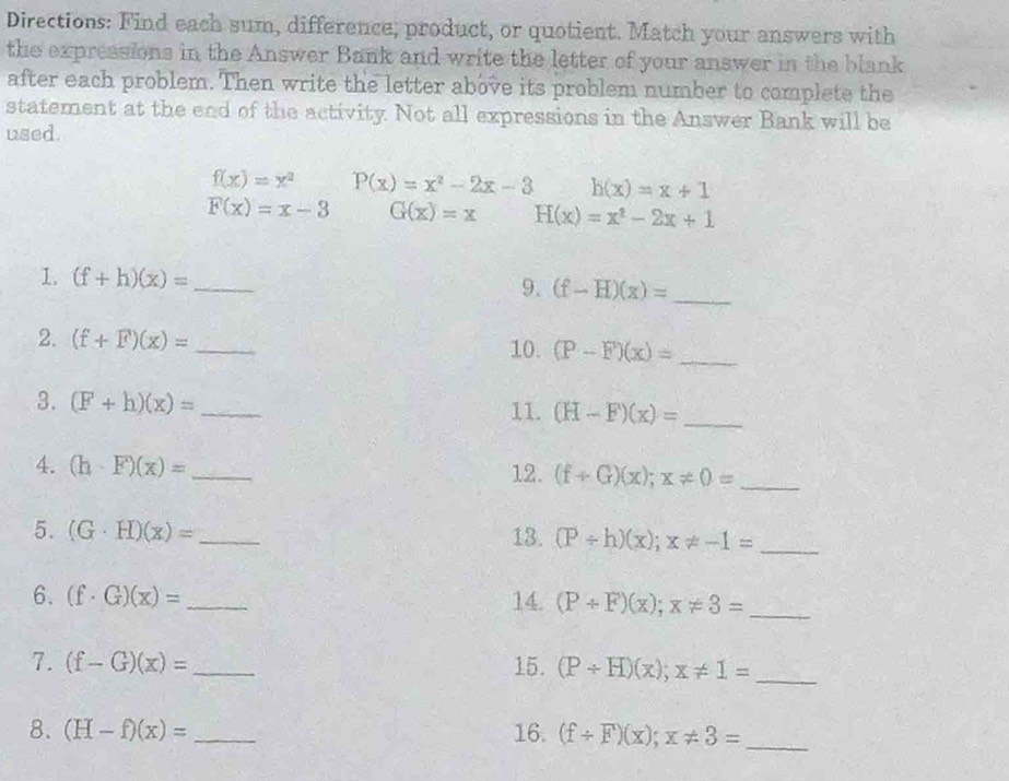 Directions: Find each sum, difference, product, or quotient. Match your answers with 
the expressions in the Answer Bank and write the letter of your answer in the blank 
after each problem. Then write the letter above its problem number to complete the 
statement at the end of the activity. Not all expressions in the Answer Bank will be 
used.
f(x)=x^2 P(x)=x^2-2x-3 h(x)=x+1
F(x)=x-3 G(x)=x H(x)=x^2-2x+1
1. (f+h)(x)= _ (f-H)(x)= _ 
9. 
2. (f+F)(x)= _10. (P-F)(x)= _ 
3. (F+h)(x)= _11. (H-F)(x)= _ 
4. (h· F)(x)= _12. (f+G)(x);x!= 0= _ 
5. (G· H)(x)= _13. (P/ h)(x); x!= -1= _ 
6. (f· G)(x)= _14. (P+F)(x); x!= 3= _ 
7. (f-G)(x)= _15. (P+H)(x);x!= 1= _ 
8. (H-f)(x)= _16. (f/ F)(x);x!= 3= _