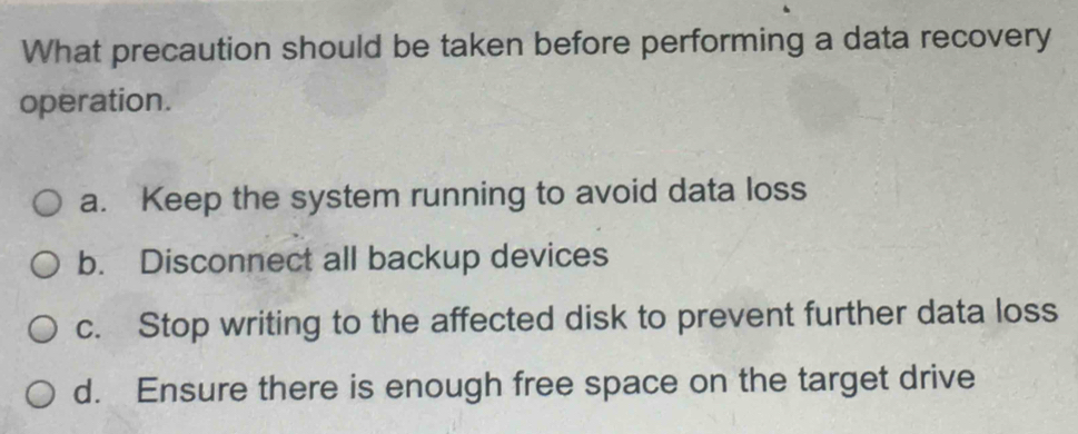 What precaution should be taken before performing a data recovery
operation.
a. Keep the system running to avoid data loss
b. Disconnect all backup devices
c. Stop writing to the affected disk to prevent further data loss
d. Ensure there is enough free space on the target drive