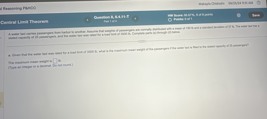 Reasoning P&HCC Makayla Chisholm 09/25/24 11:51 AM 
HW Score: 66.67%, 6 of 9 points Save 
Central Limit Theorem Question 8, 6.4.11-T Part 1 of 4 Points: 0 of 1 
A water taxi carries passengers from harbor to another. Assume that weights of passengers are normally distributed with a mean of 190 lb and a standard deviation of 37 lb. The water taxi has a 
stated capacity of 25 passengers, and the water taxi was rated for a load limit of 3500 lb. Complete parts (a) through (d) below. 
a. Given that the water taxi was rated for a load limit of 3500 Ib, what is the maximum mean weight of the passengers if the water taxi is filled to the stated capacity of 25 passengers? 
The maximum mean weight is □ lb. 
(Type an integer or a decimal. Do not round.)