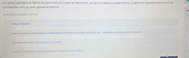 Los gastos generales de fábrica incluyen todos los costos de fabricación, excepto el material y trabajo directo. ¿Cuál de los siguientes artículos no se
consideraría como un costo general de fábrica?
Pr
Seleccione la respuesta correcta:
Trabajo indirecto
Pequeños gastos relacionados con elementos como trapos, tornillos, adhesivos, etc., utilizados en el proceso de producción
Repintado del edificio de oficinas corporativas
Gastos de reparación y mantenimiento en maquinaria de la fábrica