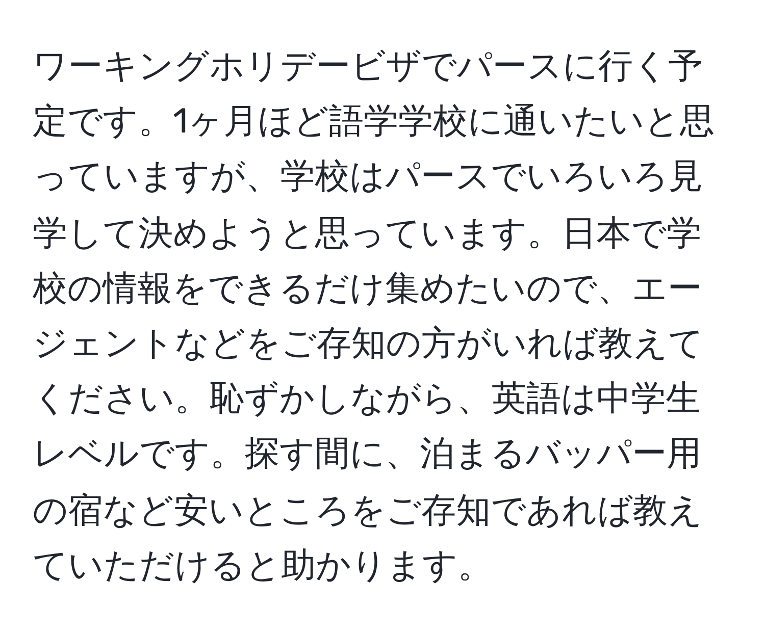 ワーキングホリデービザでパースに行く予定です。1ヶ月ほど語学学校に通いたいと思っていますが、学校はパースでいろいろ見学して決めようと思っています。日本で学校の情報をできるだけ集めたいので、エージェントなどをご存知の方がいれば教えてください。恥ずかしながら、英語は中学生レベルです。探す間に、泊まるバッパー用の宿など安いところをご存知であれば教えていただけると助かります。