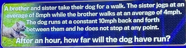 A brother and sister take their dog for a walk. The sister jogs at an 
average of 8mph while the brother walks at an average of 4mph. 
The dog runs at a constant 10mph back and forth 
between them and he does not stop at any point. 
After an hour, how far will the dog have run?