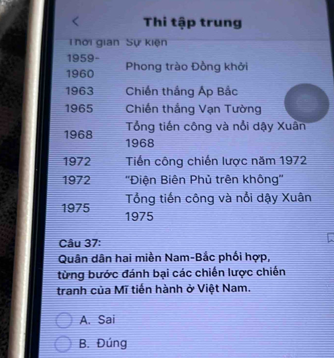 Thi tập trung
Thời gian Sự kiện
1959-
1960 Phong trào Đồng khởi
1963 Chiến thắng Áp Bắc
1965 Chiến thắng Vạn Tường
Tổng tiến công và nổi dậy Xuân
1968 1968
1972 Tiến công chiến lược năm 1972
1972 ''Điện Biên Phủ trên không''
Tổng tiến công và nổi dậy Xuân
1975 1975
Câu 37:
Quân dân hai miền Nam-Bắc phối hợp,
từng bước đánh bại các chiến lược chiến
tranh của Mĩ tiến hành ở Việt Nam.
A. Sai
B. Đúng