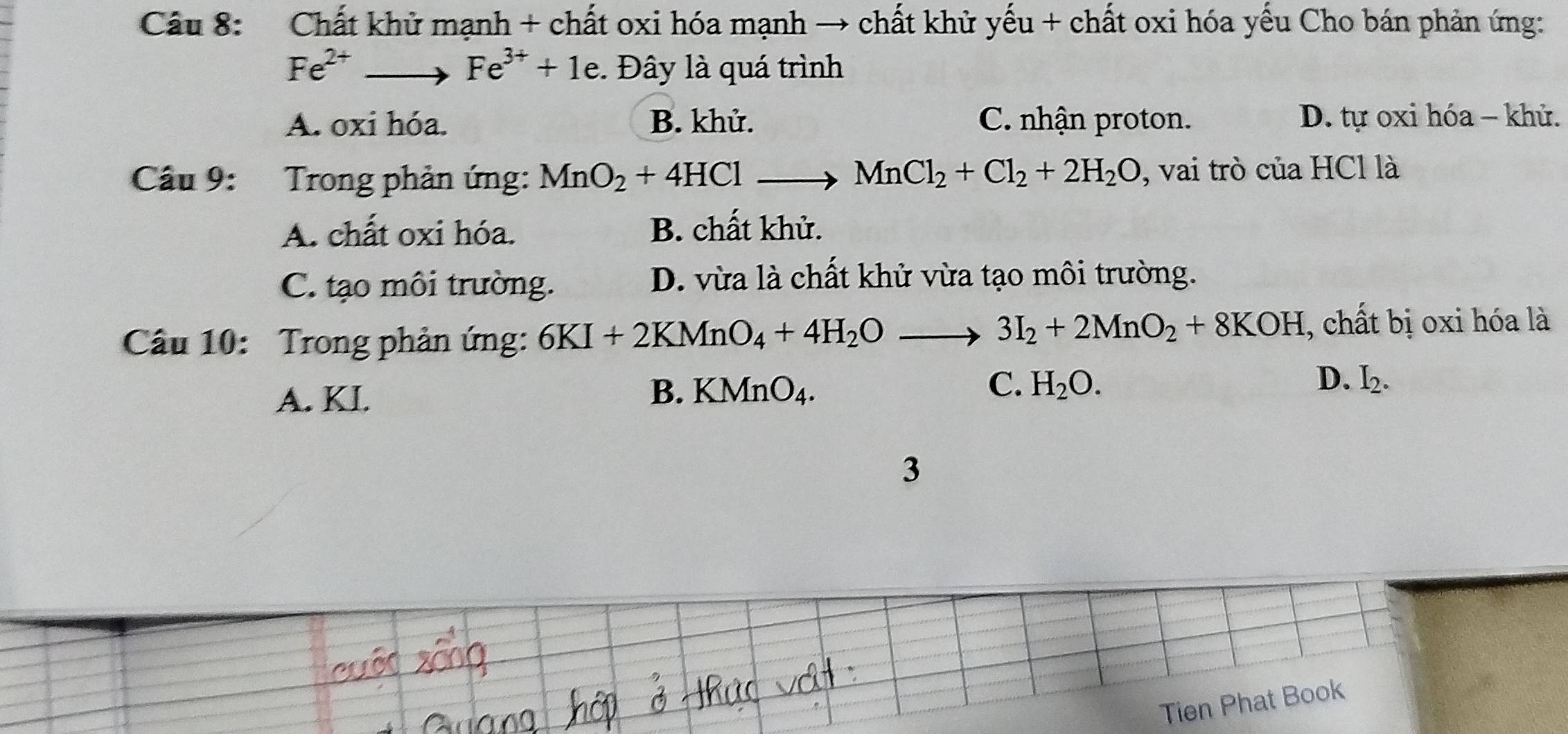 Chất khử mạnh + chất oxi hóa mạnh → chất khử yếu + chất oxi hóa yếu Cho bán phản ứng:
Fe^(2+)to Fe^(3+)+1e. Đây là quá trình
A. oxi hóa. B. khử. C. nhận proton. D. tự oxi hóa - khử.
Câu 9: Trong phản ứng: MnO_2+4HCl _  _  MnCl_2+Cl_2+2H_2O , vai trò của HCl là
A. chất oxi hóa. B. chất khử.
C. tạo môi trường. D. vừa là chất khử vừa tạo môi trường.
Câu 10: Trong phản ứng: 6KI+2KMnO_4+4H_2Oto 3I_2+2MnO_2+8KOH , chất bị oxi hóa là
A. KI.
C.
D.
B. KMnO_4. H_2O. I_2. 
3
Tien Phat Book