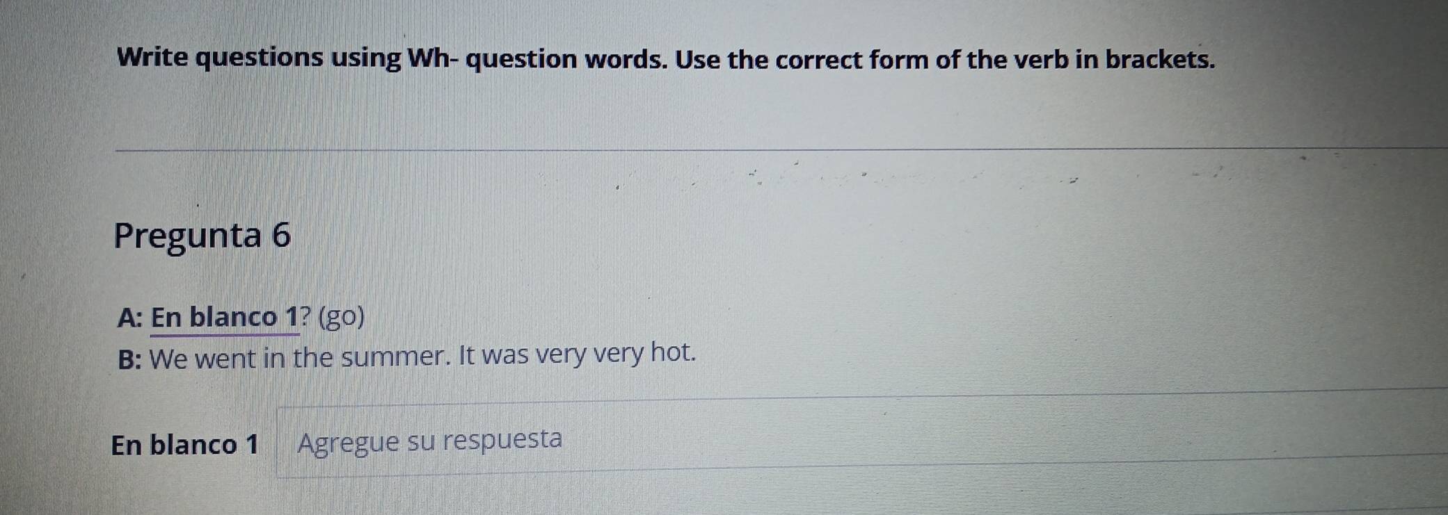 Write questions using Wh- question words. Use the correct form of the verb in brackets. 
Pregunta 6 
A: En blanco 1? (go) 
B: We went in the summer. It was very very hot. 
En blanco 1 Agregue su respuesta