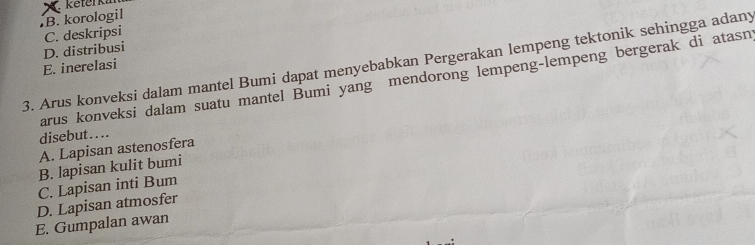 keterki
B. korologil
D. distribusi C. deskripsi
3. Arus konveksi dalam mantel Bumi dapat menyebabkan Pergerakan lempeng tektonik sehingga adany
E. inerelasi
arus konveksi dalam suatu mantel Bumi yang mendorong lempeng-lempeng bergerak di atasn
disebut . . ..
A. Lapisan astenosfera
B. lapisan kulit bumi
C. Lapisan inti Bum
D. Lapisan atmosfer
E. Gumpalan awan