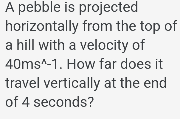 A pebble is projected 
horizontally from the top of 
a hill with a velocity of
40ms^(wedge)-1. How far does it 
travel vertically at the end 
of 4 seconds?