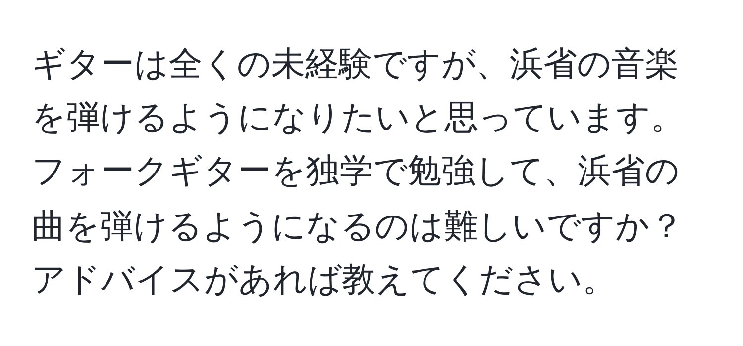 ギターは全くの未経験ですが、浜省の音楽を弾けるようになりたいと思っています。フォークギターを独学で勉強して、浜省の曲を弾けるようになるのは難しいですか？アドバイスがあれば教えてください。