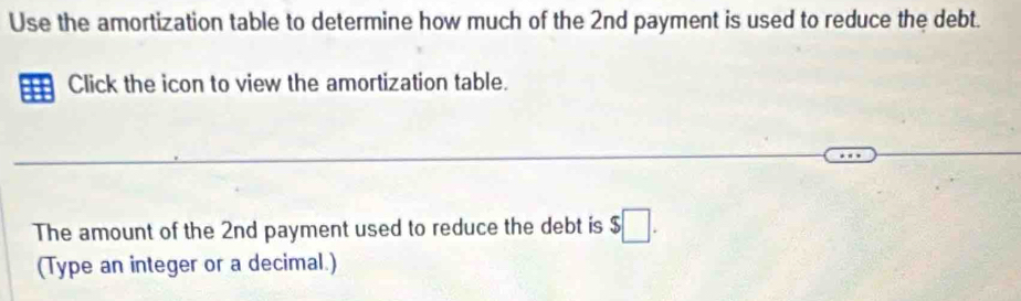 Use the amortization table to determine how much of the 2nd payment is used to reduce the debt. 
Click the icon to view the amortization table. 
The amount of the 2nd payment used to reduce the debt is $□. 
(Type an integer or a decimal.)