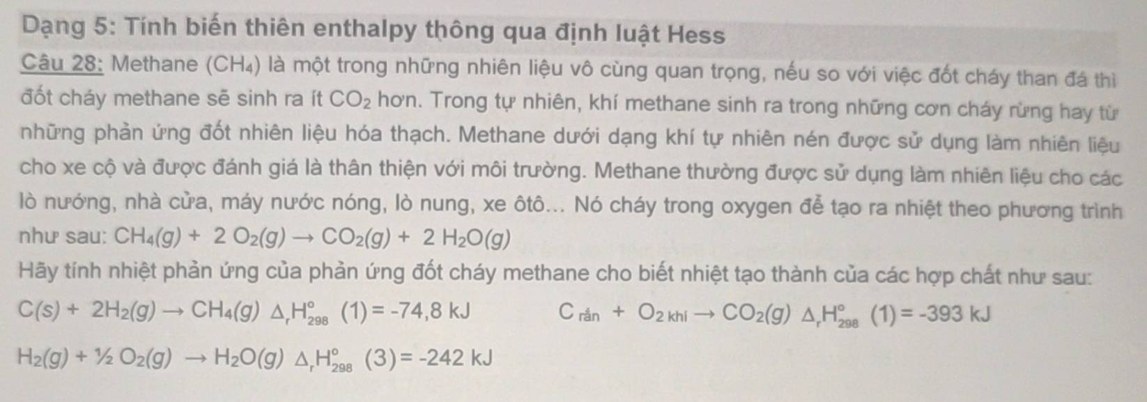 Dạng 5: Tính biến thiên enthalpy thông qua định luật Hess 
Câu 28: Methane ( CI H4) là một trong những nhiên liệu vô cùng quan trọng, nếu so với việc đốt cháy than đá thì 
đốt cháy methane sẽ sinh ra ít CO_2 hơn. Trong tự nhiên, khí methane sinh ra trong những cơn cháy rừng hay từ 
những phản ứng đốt nhiên liệu hóa thạch. Methane dưới dạng khí tự nhiên nén được sử dụng làm nhiên liệu 
cho xe cộ và được đánh giá là thân thiện với môi trường. Methane thường được sử dụng làm nhiên liệu cho các 
lò nướng, nhà cửa, máy nước nóng, lò nung, xe ôtô... Nó cháy trong oxygen để tạo ra nhiệt theo phương trình 
như sau: CH_4(g)+2O_2(g)to CO_2(g)+2H_2O(g)
Hãy tính nhiệt phản ứng của phản ứng đốt cháy methane cho biết nhiệt tạo thành của các hợp chất như sau:
C(s)+2H_2(g)to CH_4(g)△ _rH_(298)°(1)=-74,8kJ
C_rin+O_2khIto CO_2(g)△ _rH_(298)°(1)=-393kJ
H_2(g)+1/2O_2(g)to H_2O(g)△ _rH_(298)°(3)=-242kJ