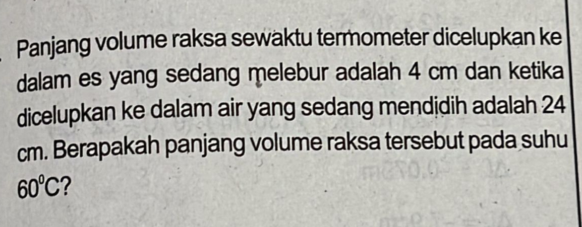 Panjang volume raksa sewaktu termometer dicelupkan ke 
dalam es yang sedang melebur adalah 4 cm dan ketika 
dicelupkan ke dalam air yang sedang mendidih adalah 24
cm. Berapakah panjang volume raksa tersebut pada suhu
60°C ?