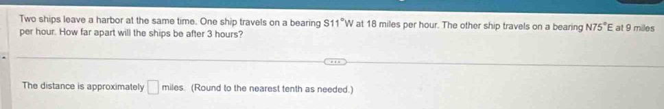 Two ships leave a harbor at the same time. One ship travels on a bearing S11°W at 18 miles per hour. The other ship travels on a bearing N75°E
per hour. How far apart will the ships be after 3 hours? at 9 miles
The distance is approximately □ miles. (Round to the nearest tenth as needed.)