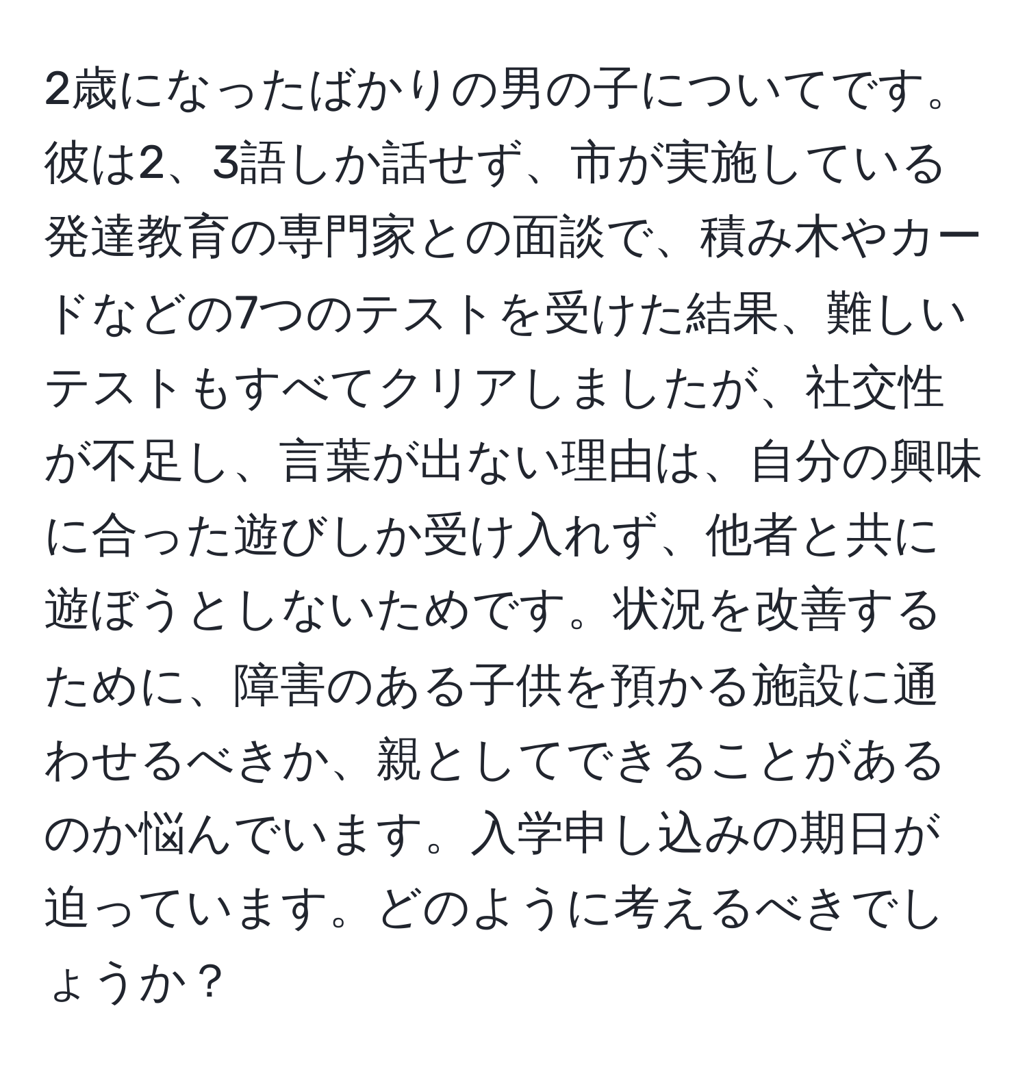 2歳になったばかりの男の子についてです。彼は2、3語しか話せず、市が実施している発達教育の専門家との面談で、積み木やカードなどの7つのテストを受けた結果、難しいテストもすべてクリアしましたが、社交性が不足し、言葉が出ない理由は、自分の興味に合った遊びしか受け入れず、他者と共に遊ぼうとしないためです。状況を改善するために、障害のある子供を預かる施設に通わせるべきか、親としてできることがあるのか悩んでいます。入学申し込みの期日が迫っています。どのように考えるべきでしょうか？