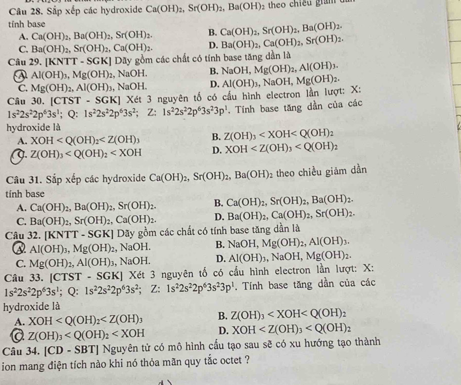 Sắp xếp các hydroxide Ca(OH)_2,Sr(OH)_2,Ba(OH)_2 theo chiếu gim  
tính base
A. Ca(OH)_2,Ba(OH)_2,Sr(OH)_2.
B. Ca(OH)_2,Sr(OH)_2,Ba(OH)_2.
C. Ba(OH)_2,Sr(OH)_2,Ca(OH)_2.
D. Ba(OH)_2,Ca(OH)_2,Sr(OH)_2.
Câu 29. [KNTT-SGK] Dãy gồm các chất có tính base tăng dần là
④ Al(OH)_3,Mg(OH)_2 , NaOH.
B. NaOH,Mg(OH)_2,Al(OH)_3.
C. Mg(OH)_2,Al(OH)_3 , NaOH.
D. Al(OH)_3,NaOH,Mg(OH)_2.
Câu 30. [CTST - SG :K :] Xét 3 nguyên tố có cấu hình electron lần lượt: X:
1s^22s^22p^63s^1; Q: 1s^22s^22p^63s^2;Z 1s^22s^22p^63s^23p^1 Tính base tăng dần của các
hydroxide là
A. XOH
B. Z(OH)_3 . Z(OH)_3
D. XOH
Câu 31. Sắp xếp các hydroxide Ca(OH)_2,Sr(OH)_2,Ba(OH)_2 theo chiều giảm dần
tính base
A. Ca(OH)_2,Ba(OH)_2,Sr(OH)_2.
B. Ca(OH)_2,Sr(OH)_2,Ba(OH)_2.
C. Ba(OH)_2,Sr(OH)_2,Ca(OH)_2.
D. Ba(OH)_2,Ca(OH)_2,Sr(OH)_2.
Câu . 32.[KNTT-SGK] Dãy gồm các chất có tính base tăng dần là
Al(OH)_3,Mg(OH)_2 , NaOH. B. NaOH,Mg(OH)_2,Al(OH)_3.
C. Mg(OH)_2,Al(OH)_3, , NaOH. D. Al(OH)_3,NaOH,Mg(OH)_2.
Câu 33. [CTST-SGK] XJ Xét 3 nguyên tố có cấu hình electron lần lượt: X:
1s^22s^22p^63s^1;Q:1s^22s^22p^63s^2;; Z: 1s^22s^22p^63s^23p^1. Tính base tăng dần của các
hydroxide là
B.
A. XOH Z(OH)_3
Q Z(OH)_3
D. XOH
Câu 34. [CD-SBT] Nguyên tử có mô hình cấu tạo sau sẽ có xu hướng tạo thành
ion mang điện tích nào khi nó thỏa mãn quy tắc octet ?