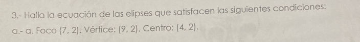 3.- Halla la ecuación de las elipses que satisfacen las siguientes condiciones: 
a.- a. Foco  7,2). Vértice: (9,2). Centro: (4,2).