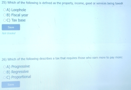 Which of the following is defined as the property, income, good or services being taxec:
A) Loophole
B) Fiscal year
C) Tax base
Save
Not Graded
26) Which of the following describes a tax that requires those who earn more to pay more:
A) Progressive
B) Regressive
C) Proportional
Save