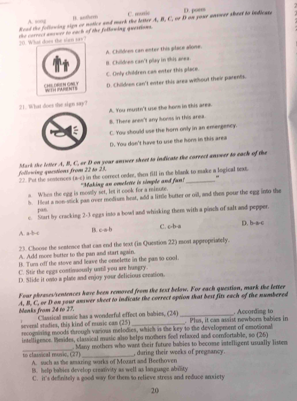 2
A. song B. anthem C. music D. poem
Read the following sign or notice and mark the letter A, B, C, or D on your answer sheet to indicate    
the correct answer to each of the following questions.
20. Wt does the sign say?
A. Children can enter this place alone.
B. Children can't play in this area.
C. Only children can enter this place.
D. Children can't enter this area without their parents.
21. What does the sign say?
A. You mustn't use the horn in this area.
B. There aren't any horns in this area.
C. You should use the horn only in an emergency.
D. You don't have to use the horn in this area
Mark the letter A, B, C, or D on your answer sheet to indicate the correct answer to each of the
following questions from 22 to 23.
22. Put the sentences (a-c) in the correct order, then fill in the blank to make a logical text.
"Making an omelette is simple and fun! "
a. When the egg is mostly set, let it cook for a minute.
b. Heat a non-stick pan over medium heat, add a little butter or oil, and then pour the egg into the
pan.
c. Start by cracking 2-3 eggs into a bowl and whisking them with a pinch of salt and pepper.
A. a-b-c c-a-b C. c-b-a
D. b-a-c
B.
23. Choose the sentence that can end the text (in Question 22) most appropriately.
A. Add more butter to the pan and start again.
B. Turn off the stove and leave the omelette in the pan to cool.
C. Stir the eggs continuously until you are hungry.
D. Slide it onto a plate and enjoy your delicious creation.
Four phrases/sentences have been removed from the text below. For each question, mark the letter
A, B, C, or D on your answer sheet to indicate the correct option that best fits each of the numbered
blanks from 24 to 27.
Classical music has a wonderful effect on babies, (24)_ . According to
several studies, this kind of music can (25)_ . Plus, it can assist newborn babies in
recognising moods through various melodies, which is the key to the development of emotional
intelligence. Besides, classical music also helps mothers feel relaxed and comfortable, so (26)
_
. Many mothers who want their future babies to become intelligent usually listen
to classical music, (27) _, during their weeks of pregnancy.
A. such as the amazing works of Mozart and Beethoven
B. help babies develop creativity as well as language ability
C. it’s definitely a good way for them to relieve stress and reduce anxiety
20