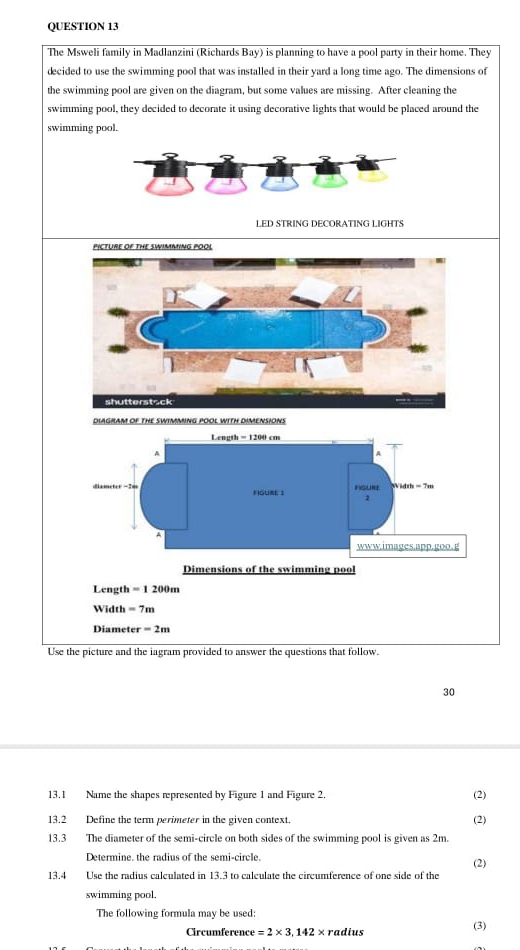 The Msweli family in Madlanzini (Richards Bay) is planning to have a pool party in their home. They 
decided to use the swimming pool that was installed in their yard a long time ago. The dimensions of 
the swimming pool are given on the diagram, but some values are missing. After cleaning the 
swimming pool, they decided to decorate it using decorative lights that would be placed around the 
swimming pool. 
LED STRING DECORATING LIGHTS 
PICTURE OF THE SWIMMING POOL 
shutterstack 
DIAGRAM OF THE SWIMMING POOL WITH DIMENSIONS 
Dimensions of the swimming pool
Length = 1 200m
Width =7i
Diameter =2m
Use the picture and the iagram provided to answer the questions that follow. 
30 
13.1 Name the shapes represented by Figure 1 and Figure 2. (2) 
13.2 Define the term perimeter in the given context. (2) 
13.3 The diameter of the semi-circle on both sides of the swimming pool is given as 2m. 
Determine. the radius of the semi-circle. (2) 
13.4 Use the radius calculated in 13.3 to calculate the circumference of one side of the 
swimming pool. 
The following formula may be used: (3) 
Circumference =2* 3,142* r adius