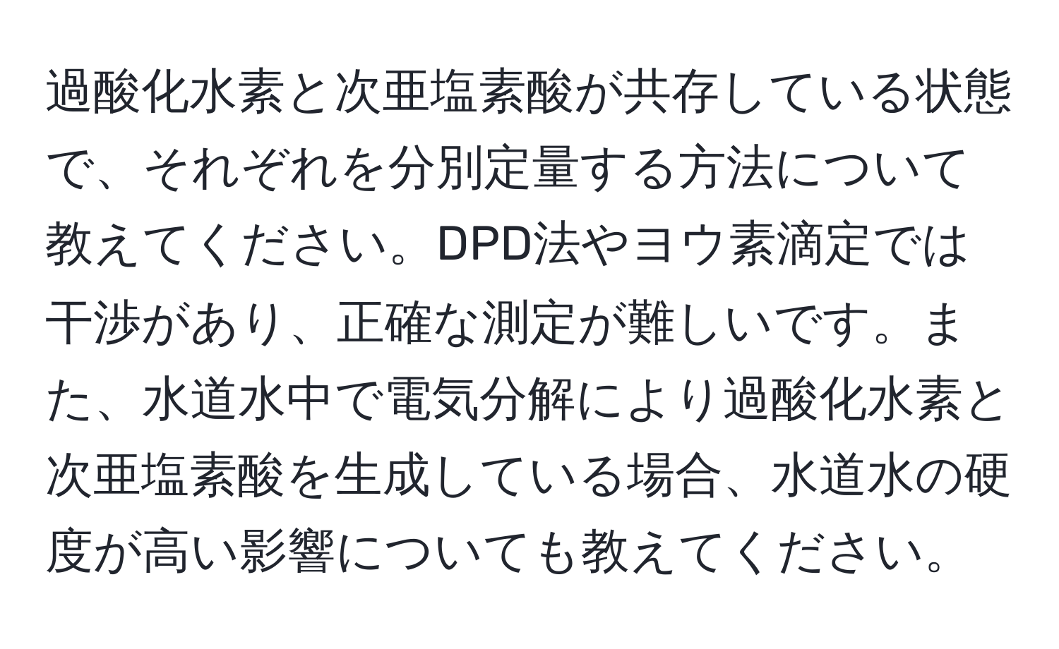 過酸化水素と次亜塩素酸が共存している状態で、それぞれを分別定量する方法について教えてください。DPD法やヨウ素滴定では干渉があり、正確な測定が難しいです。また、水道水中で電気分解により過酸化水素と次亜塩素酸を生成している場合、水道水の硬度が高い影響についても教えてください。