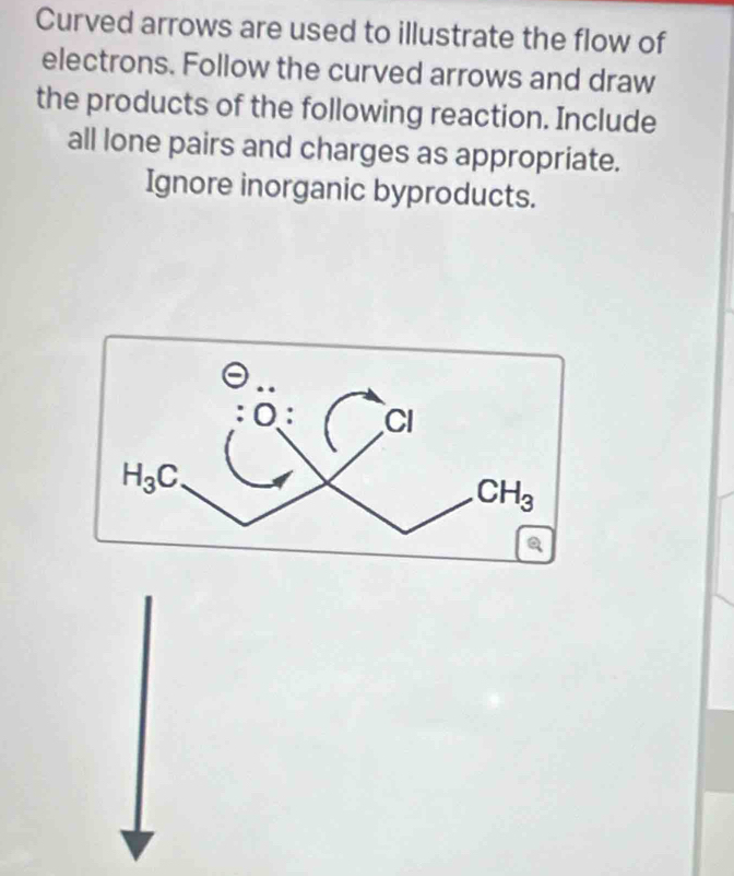 Curved arrows are used to illustrate the flow of
electrons. Follow the curved arrows and draw
the products of the following reaction. Include
all lone pairs and charges as appropriate.
Ignore inorganic byproducts.