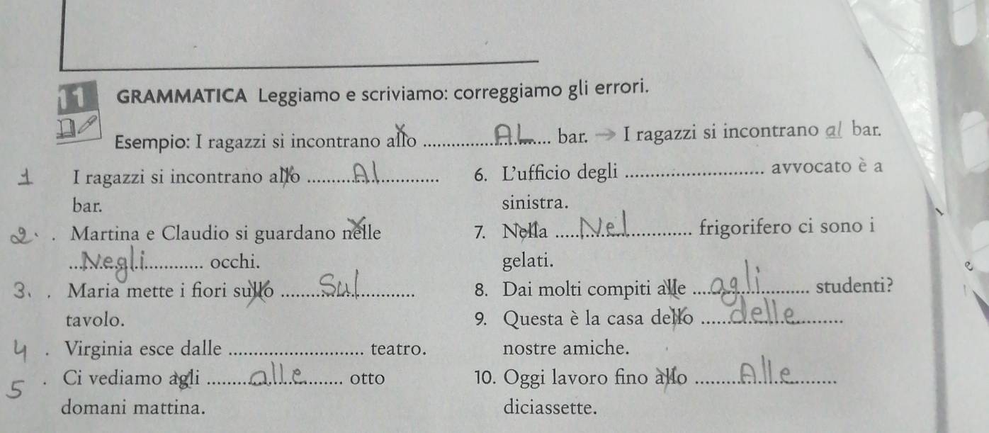 GRAMMATICA Leggiamo e scriviamo: correggiamo gli errori. 
Esempio: I ragazzi si incontrano allo _bar. → I ragazzi si incontrano a bar. 
I ragazzi si incontrano allo _6. Ľ’ufficio degli _avvocato è a 
bar. sinistra. 
. Martina e Claudio si guardano nelle 7. Nella_ 
frigorifero ci sono i 
_occhi. gelati. 
3、. Maria mette i fiori sullo _8. Dai molti compiti alle _studenti? 
tavolo. 9. Questa è la casa dello_ 
Virginia esce dalle _teatro. nostre amiche. 
Ci vediamo agli _otto 10. Oggi lavoro fino allo_ 
domani mattina. diciassette.