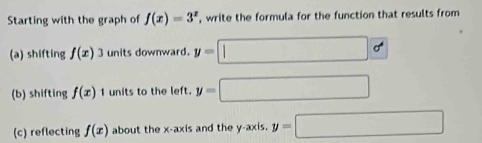 Starting with the graph of f(x)=3^x , write the formula for the function that results from 
(a) shifting f(x)3 units downward. y=□ sigma^6
(b) shifting f(x)1 units to the left. y=□
(c) reflecting f(x) about the x-axis and the y-axis. y=□