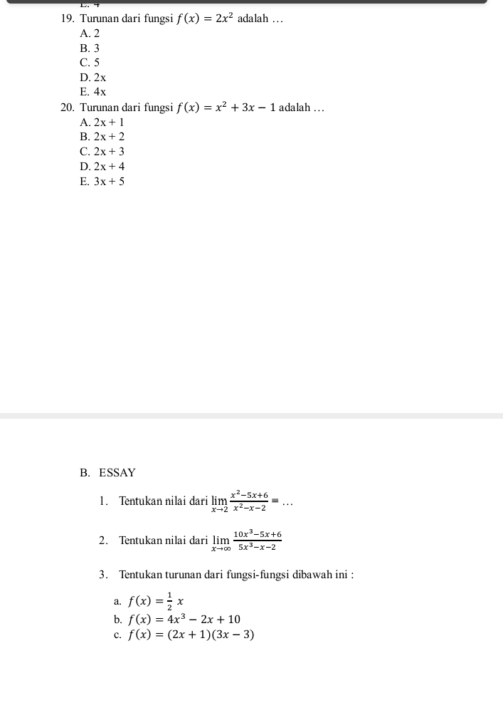 Turunan dari fungsi f(x)=2x^2 adalah …
A. 2
B. 3
C. 5
D. 2x
E. 4x
20. Turunan dari fungsi f(x)=x^2+3x-1 adalah ..
A. 2x+1
B. 2x+2
C. 2x+3
D. 2x+4
E. 3x+5
B. ESSAY
1. Tentukan nilai dari limlimits _xto 2 (x^2-5x+6)/x^2-x-2 =... 
2. Tentukan nilai dari limlimits _xto ∈fty  (10x^3-5x+6)/5x^3-x-2 
3. Tentukan turunan dari fungsi-fungsi dibawah ini :
a. f(x)= 1/2 x
b. f(x)=4x^3-2x+10
c. f(x)=(2x+1)(3x-3)