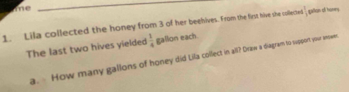 me 
_ 
1. Lila collected the honey from 3 of her beehives. From the first hive she collecte 1 1/3  gallon of honey. 
The last two hives yielded  1/4  gallon each. 
a. How many gallons of honey did Lila collect in all? Draw a diagram to support your answec